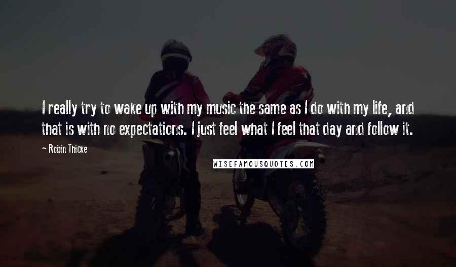 Robin Thicke Quotes: I really try to wake up with my music the same as I do with my life, and that is with no expectations. I just feel what I feel that day and follow it.