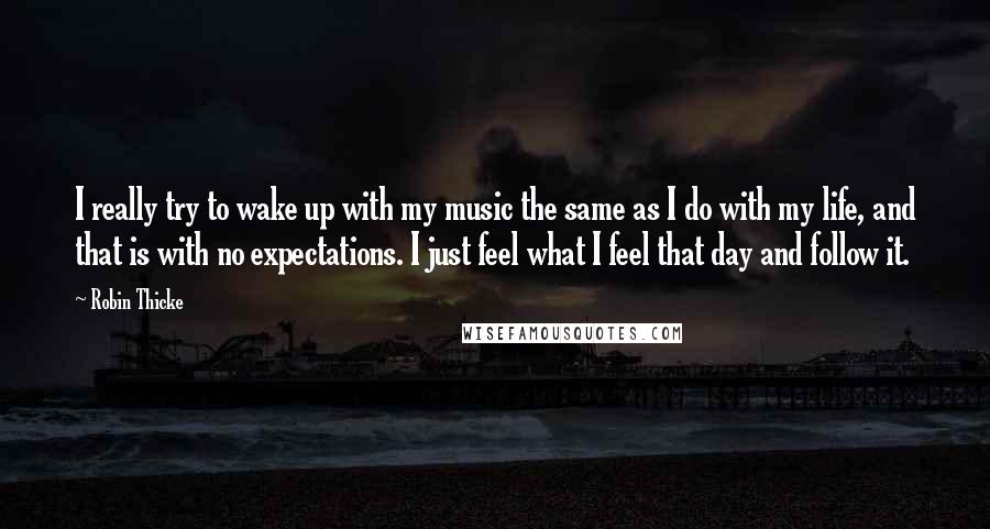 Robin Thicke Quotes: I really try to wake up with my music the same as I do with my life, and that is with no expectations. I just feel what I feel that day and follow it.