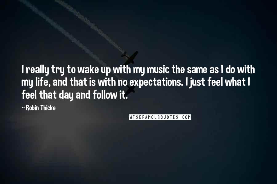 Robin Thicke Quotes: I really try to wake up with my music the same as I do with my life, and that is with no expectations. I just feel what I feel that day and follow it.