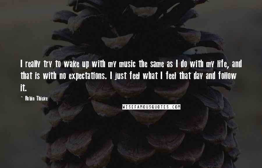 Robin Thicke Quotes: I really try to wake up with my music the same as I do with my life, and that is with no expectations. I just feel what I feel that day and follow it.