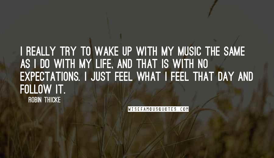 Robin Thicke Quotes: I really try to wake up with my music the same as I do with my life, and that is with no expectations. I just feel what I feel that day and follow it.