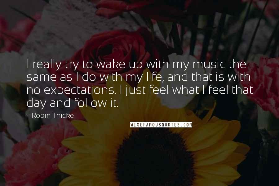 Robin Thicke Quotes: I really try to wake up with my music the same as I do with my life, and that is with no expectations. I just feel what I feel that day and follow it.