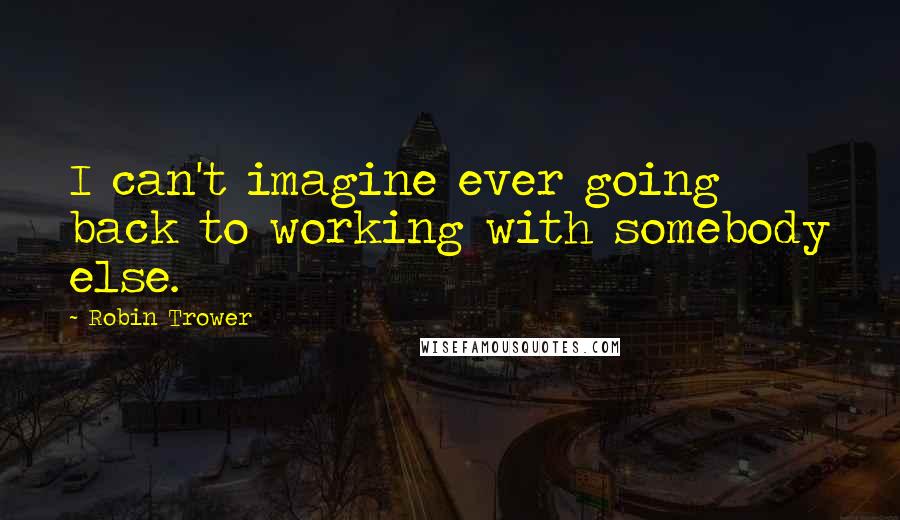 Robin Trower Quotes: I can't imagine ever going back to working with somebody else.