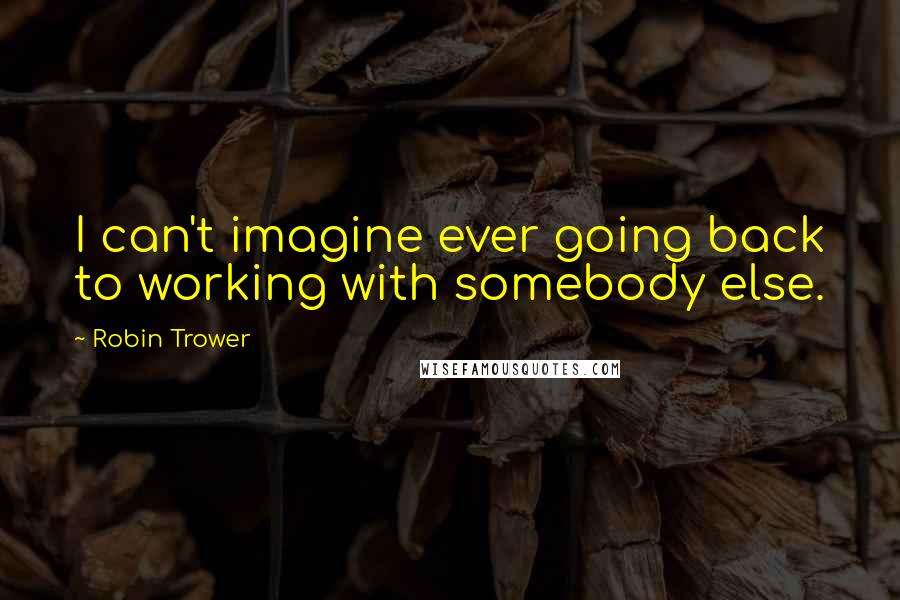 Robin Trower Quotes: I can't imagine ever going back to working with somebody else.