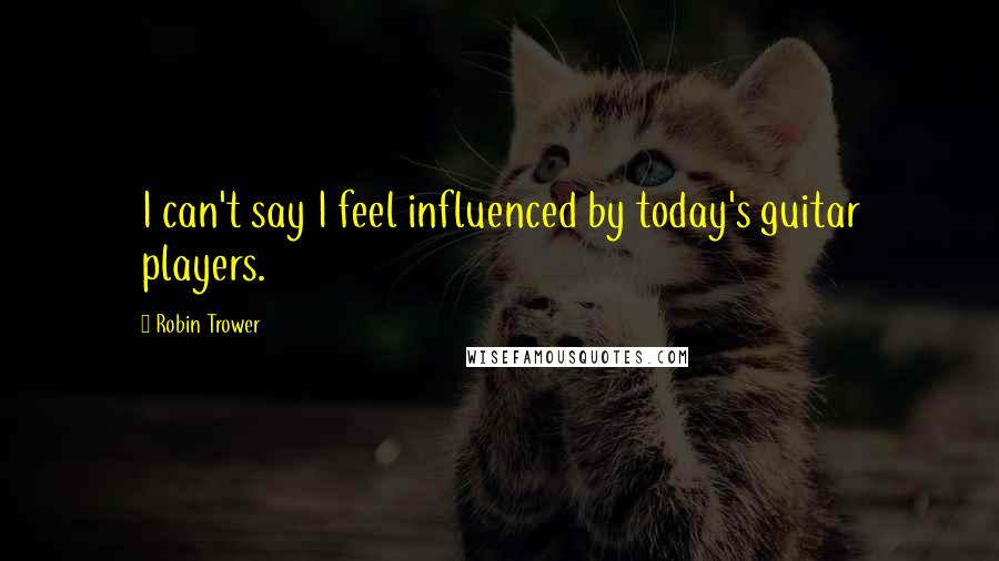 Robin Trower Quotes: I can't say I feel influenced by today's guitar players.