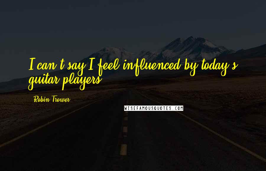 Robin Trower Quotes: I can't say I feel influenced by today's guitar players.
