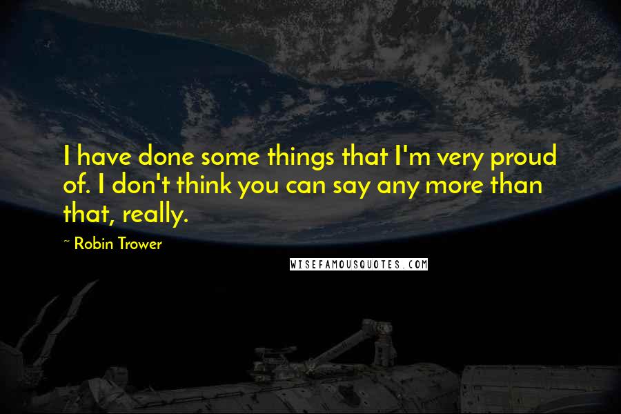 Robin Trower Quotes: I have done some things that I'm very proud of. I don't think you can say any more than that, really.