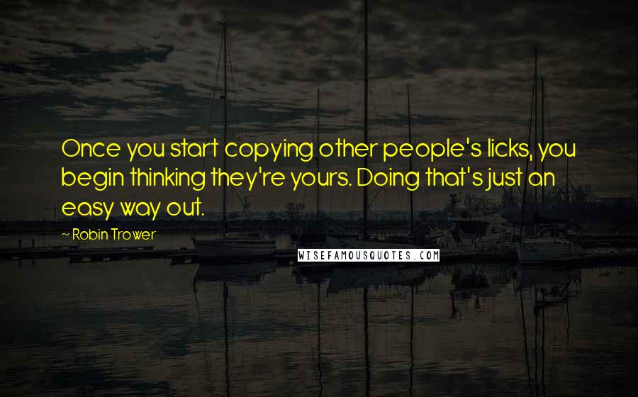 Robin Trower Quotes: Once you start copying other people's licks, you begin thinking they're yours. Doing that's just an easy way out.