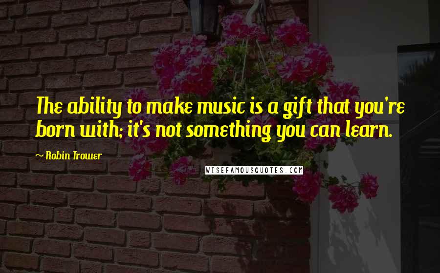 Robin Trower Quotes: The ability to make music is a gift that you're born with; it's not something you can learn.