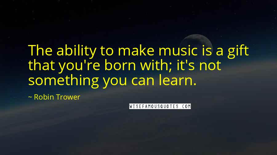 Robin Trower Quotes: The ability to make music is a gift that you're born with; it's not something you can learn.