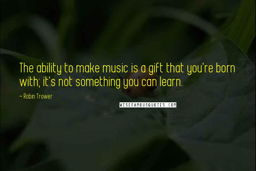Robin Trower Quotes: The ability to make music is a gift that you're born with; it's not something you can learn.