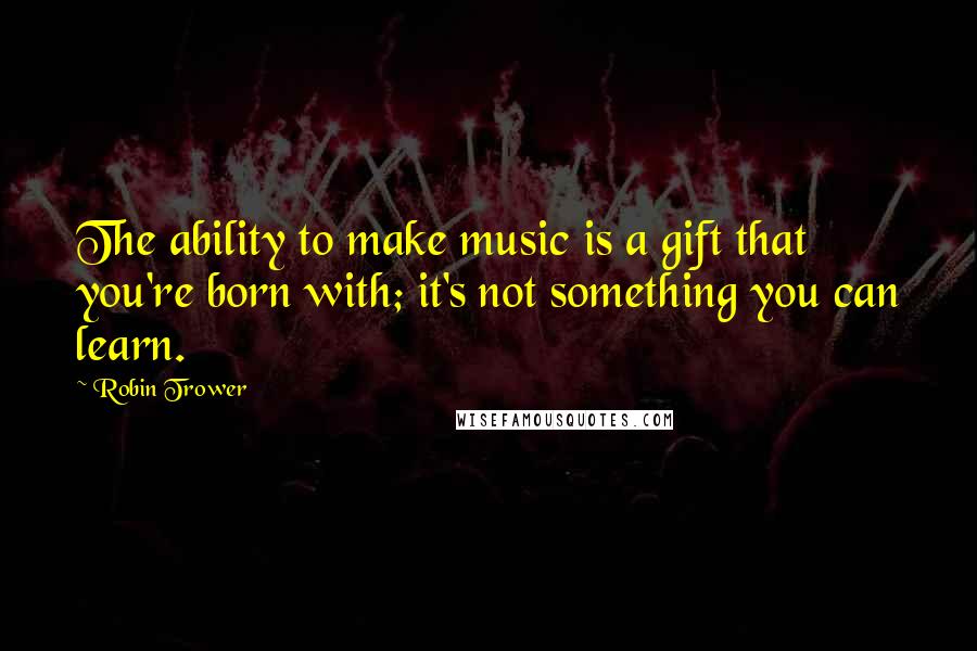 Robin Trower Quotes: The ability to make music is a gift that you're born with; it's not something you can learn.