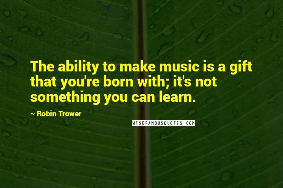 Robin Trower Quotes: The ability to make music is a gift that you're born with; it's not something you can learn.