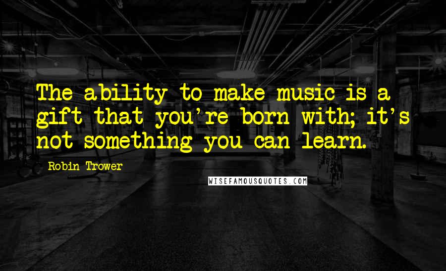 Robin Trower Quotes: The ability to make music is a gift that you're born with; it's not something you can learn.