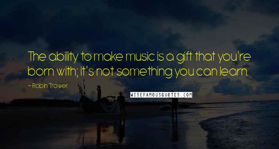 Robin Trower Quotes: The ability to make music is a gift that you're born with; it's not something you can learn.