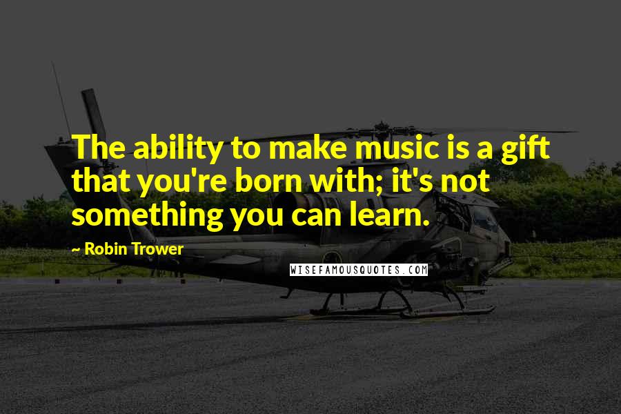 Robin Trower Quotes: The ability to make music is a gift that you're born with; it's not something you can learn.