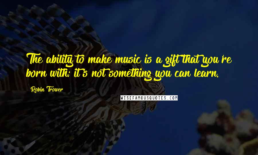 Robin Trower Quotes: The ability to make music is a gift that you're born with; it's not something you can learn.