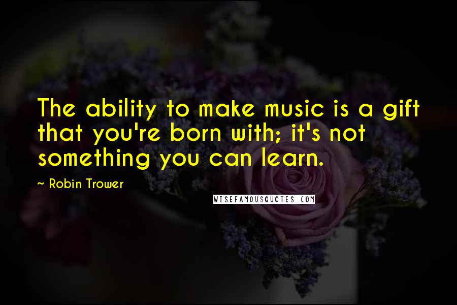 Robin Trower Quotes: The ability to make music is a gift that you're born with; it's not something you can learn.