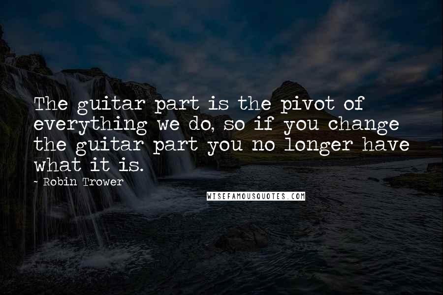 Robin Trower Quotes: The guitar part is the pivot of everything we do, so if you change the guitar part you no longer have what it is.