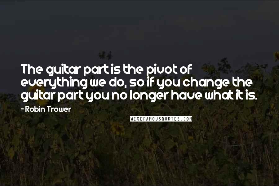 Robin Trower Quotes: The guitar part is the pivot of everything we do, so if you change the guitar part you no longer have what it is.