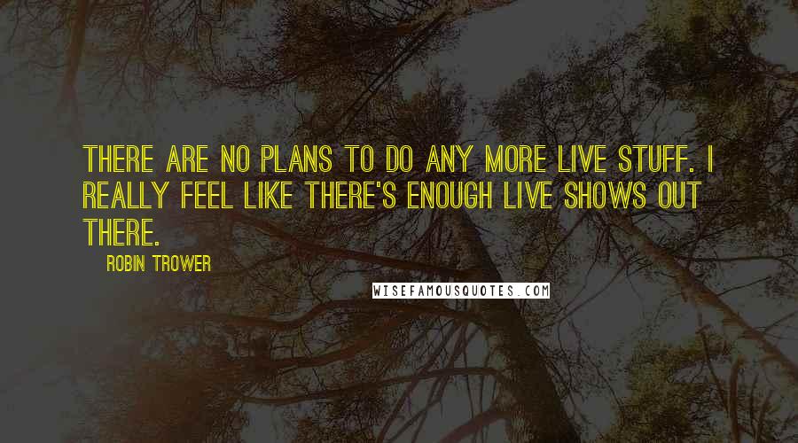 Robin Trower Quotes: There are no plans to do any more live stuff. I really feel like there's enough live shows out there.