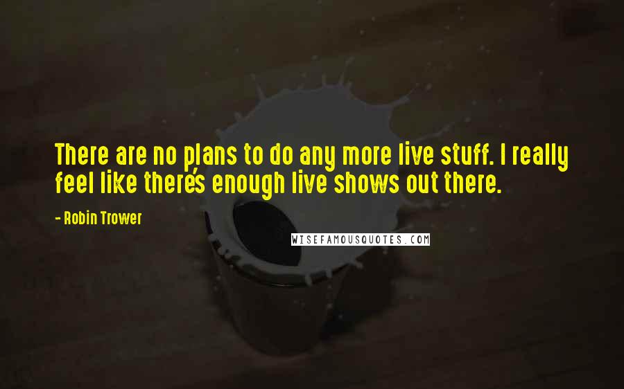 Robin Trower Quotes: There are no plans to do any more live stuff. I really feel like there's enough live shows out there.