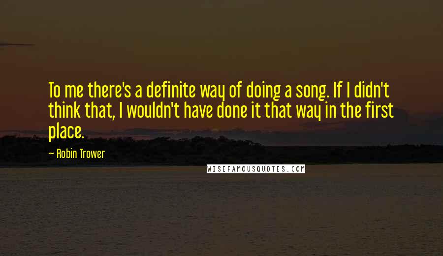 Robin Trower Quotes: To me there's a definite way of doing a song. If I didn't think that, I wouldn't have done it that way in the first place.