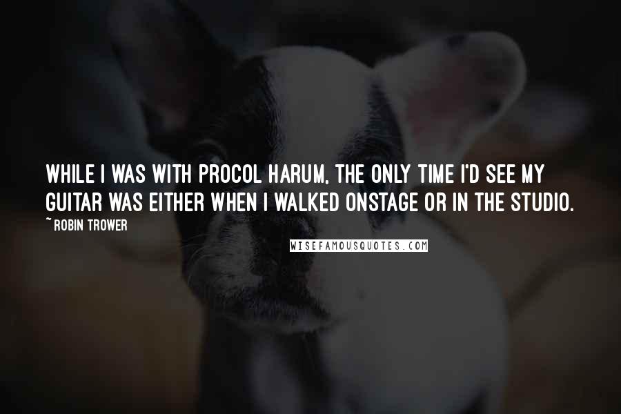 Robin Trower Quotes: While I was with Procol Harum, the only time I'd see my guitar was either when I walked onstage or in the studio.