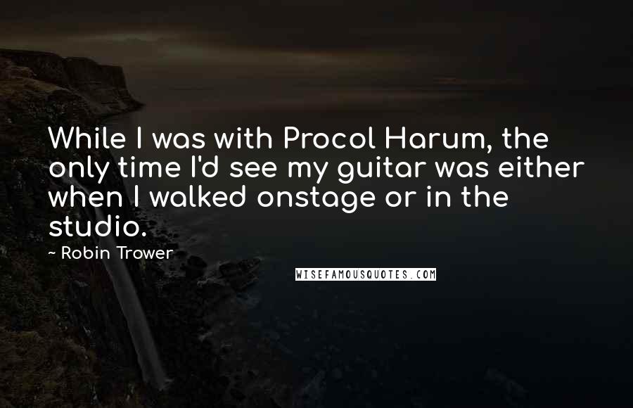 Robin Trower Quotes: While I was with Procol Harum, the only time I'd see my guitar was either when I walked onstage or in the studio.