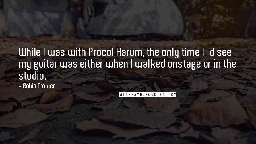 Robin Trower Quotes: While I was with Procol Harum, the only time I'd see my guitar was either when I walked onstage or in the studio.