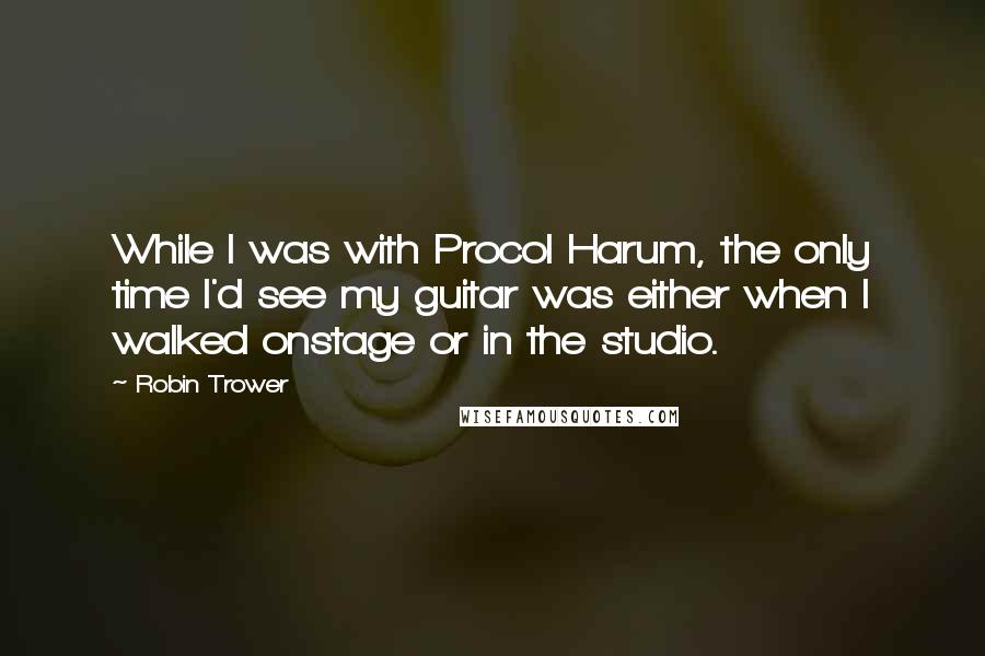 Robin Trower Quotes: While I was with Procol Harum, the only time I'd see my guitar was either when I walked onstage or in the studio.