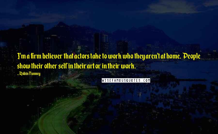 Robin Tunney Quotes: I'm a firm believer that actors take to work who they aren't at home. People show their other self in their art or in their work.