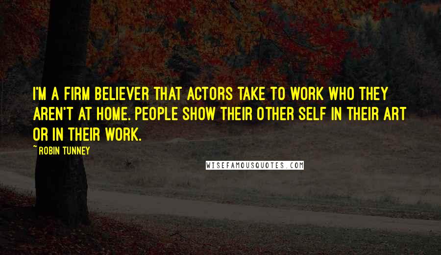 Robin Tunney Quotes: I'm a firm believer that actors take to work who they aren't at home. People show their other self in their art or in their work.