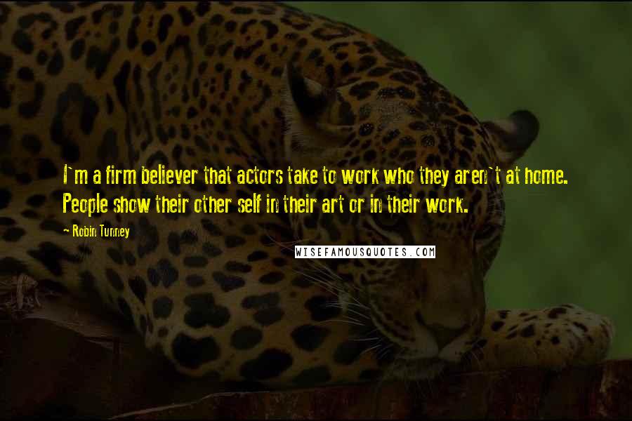 Robin Tunney Quotes: I'm a firm believer that actors take to work who they aren't at home. People show their other self in their art or in their work.