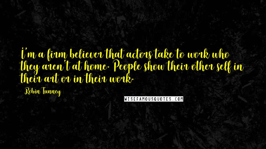 Robin Tunney Quotes: I'm a firm believer that actors take to work who they aren't at home. People show their other self in their art or in their work.