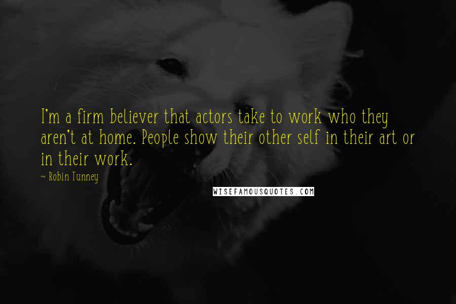 Robin Tunney Quotes: I'm a firm believer that actors take to work who they aren't at home. People show their other self in their art or in their work.