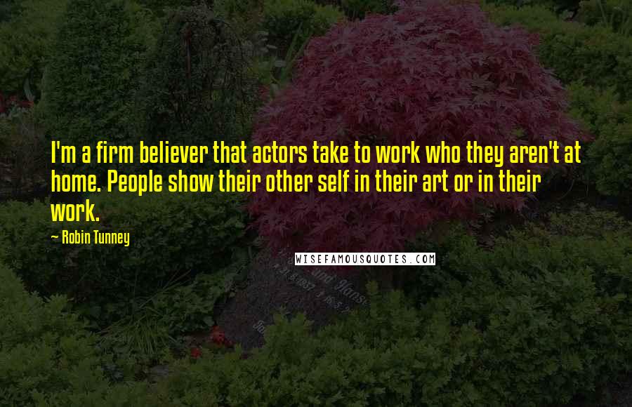 Robin Tunney Quotes: I'm a firm believer that actors take to work who they aren't at home. People show their other self in their art or in their work.
