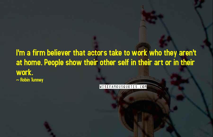 Robin Tunney Quotes: I'm a firm believer that actors take to work who they aren't at home. People show their other self in their art or in their work.