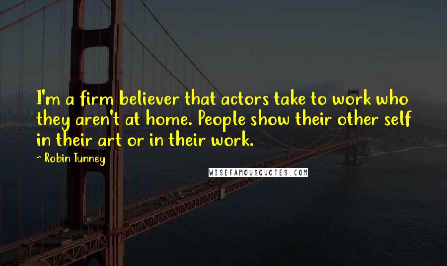 Robin Tunney Quotes: I'm a firm believer that actors take to work who they aren't at home. People show their other self in their art or in their work.