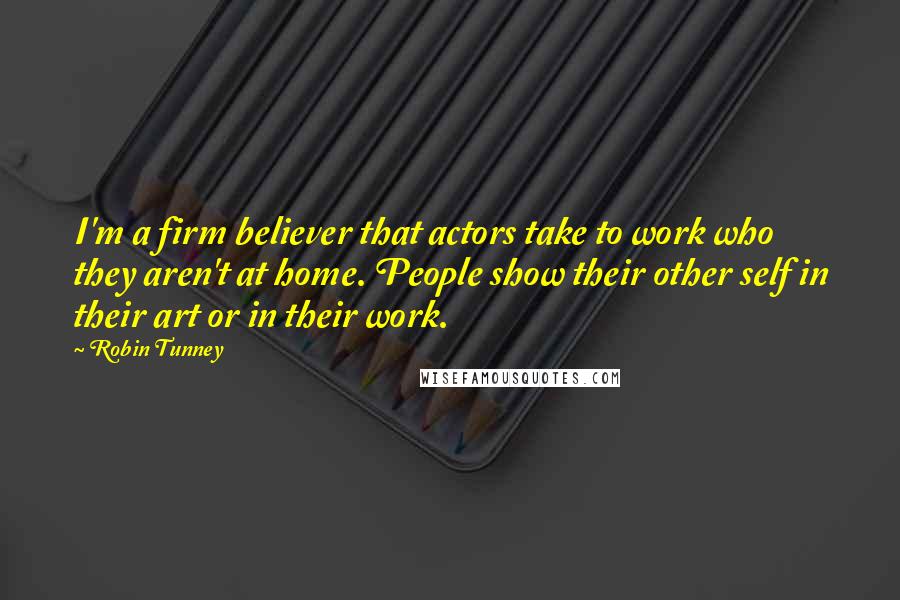 Robin Tunney Quotes: I'm a firm believer that actors take to work who they aren't at home. People show their other self in their art or in their work.