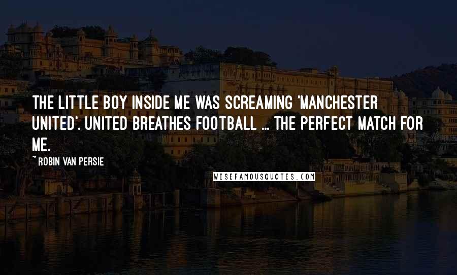 Robin Van Persie Quotes: The little boy inside me was screaming 'Manchester United'. United breathes football ... the perfect match for me.