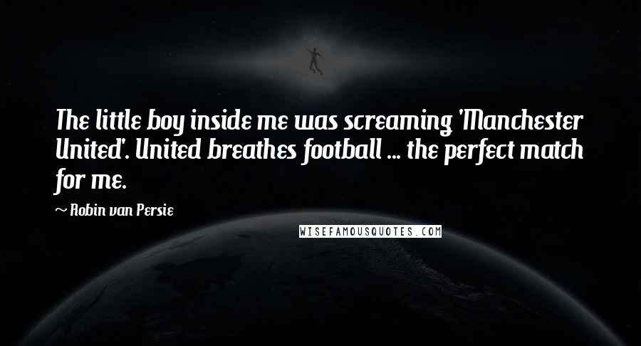 Robin Van Persie Quotes: The little boy inside me was screaming 'Manchester United'. United breathes football ... the perfect match for me.