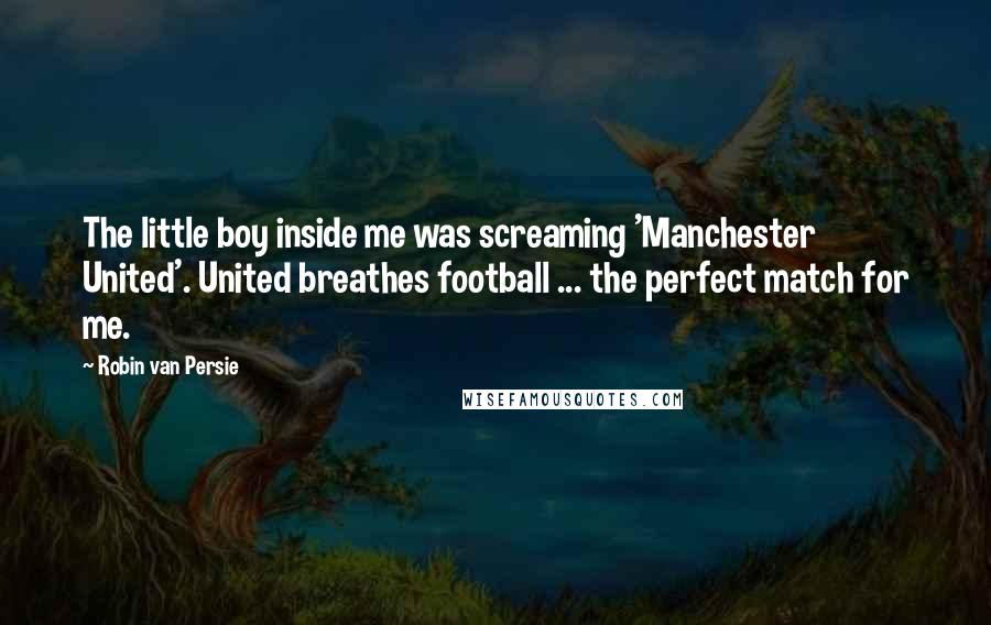 Robin Van Persie Quotes: The little boy inside me was screaming 'Manchester United'. United breathes football ... the perfect match for me.