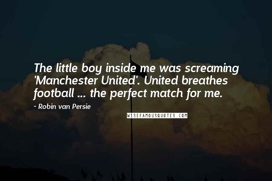 Robin Van Persie Quotes: The little boy inside me was screaming 'Manchester United'. United breathes football ... the perfect match for me.