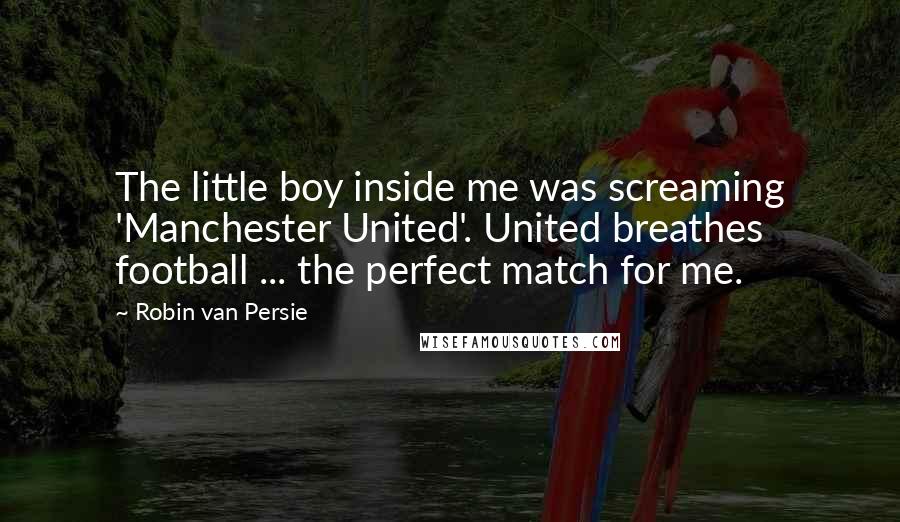 Robin Van Persie Quotes: The little boy inside me was screaming 'Manchester United'. United breathes football ... the perfect match for me.