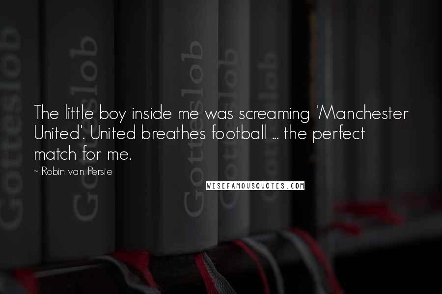 Robin Van Persie Quotes: The little boy inside me was screaming 'Manchester United'. United breathes football ... the perfect match for me.