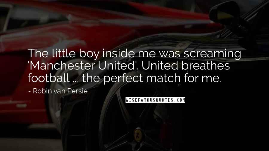 Robin Van Persie Quotes: The little boy inside me was screaming 'Manchester United'. United breathes football ... the perfect match for me.