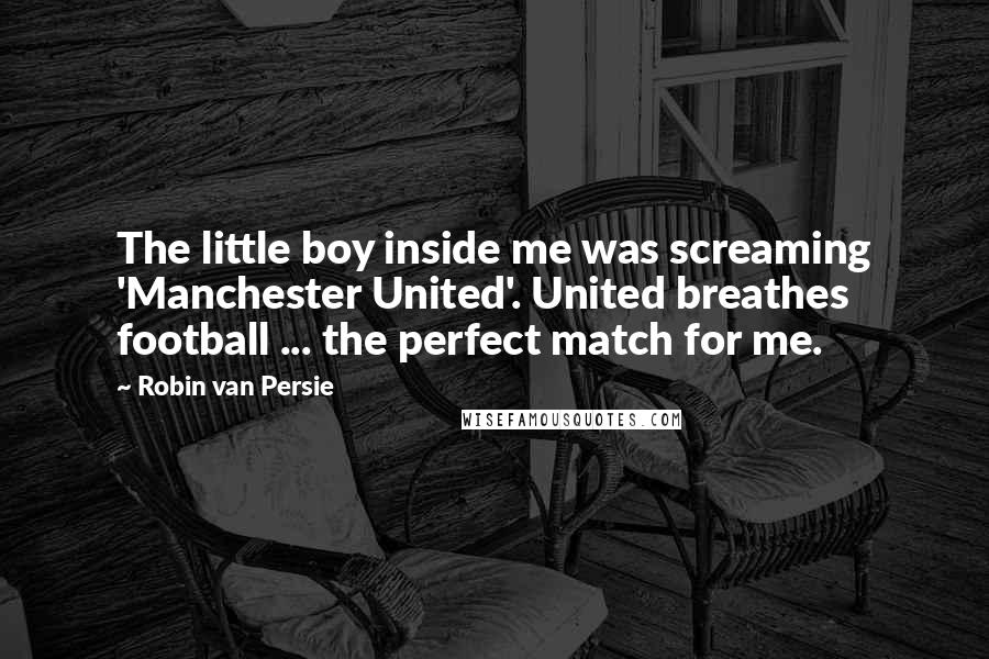 Robin Van Persie Quotes: The little boy inside me was screaming 'Manchester United'. United breathes football ... the perfect match for me.