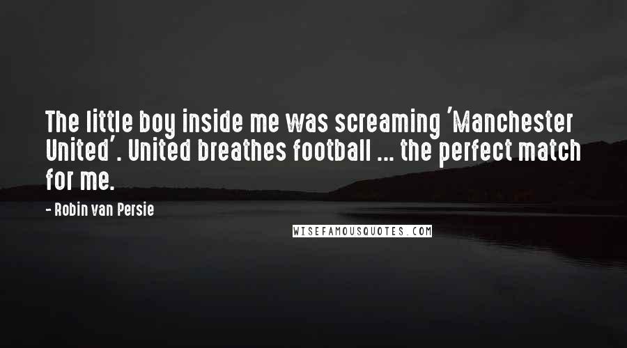 Robin Van Persie Quotes: The little boy inside me was screaming 'Manchester United'. United breathes football ... the perfect match for me.