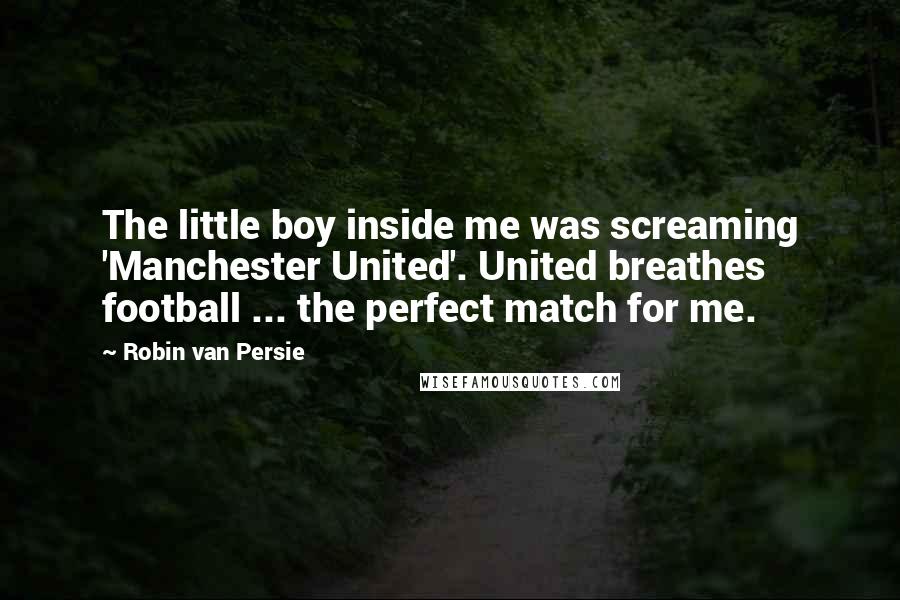 Robin Van Persie Quotes: The little boy inside me was screaming 'Manchester United'. United breathes football ... the perfect match for me.